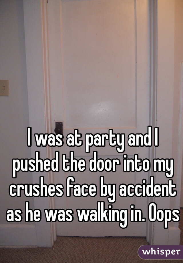 I was at party and I pushed the door into my crushes face by accident as he was walking in. Oops