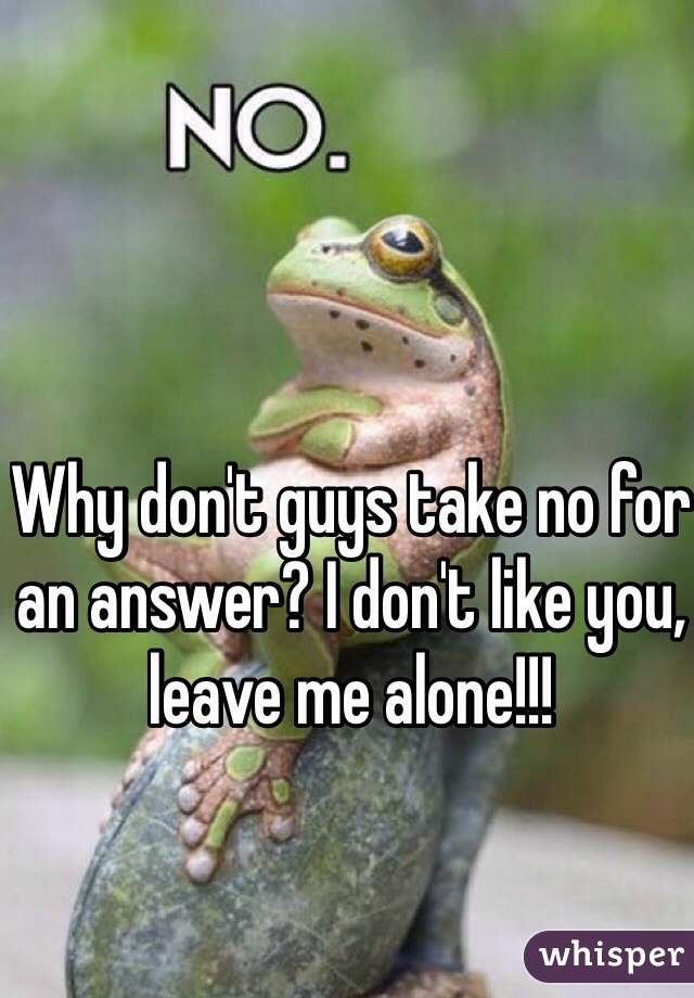 Why don't guys take no for an answer? I don't like you, leave me alone!!! 