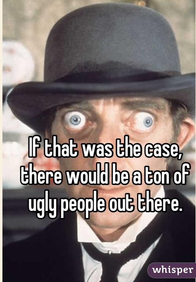If that was the case, there would be a ton of ugly people out there.