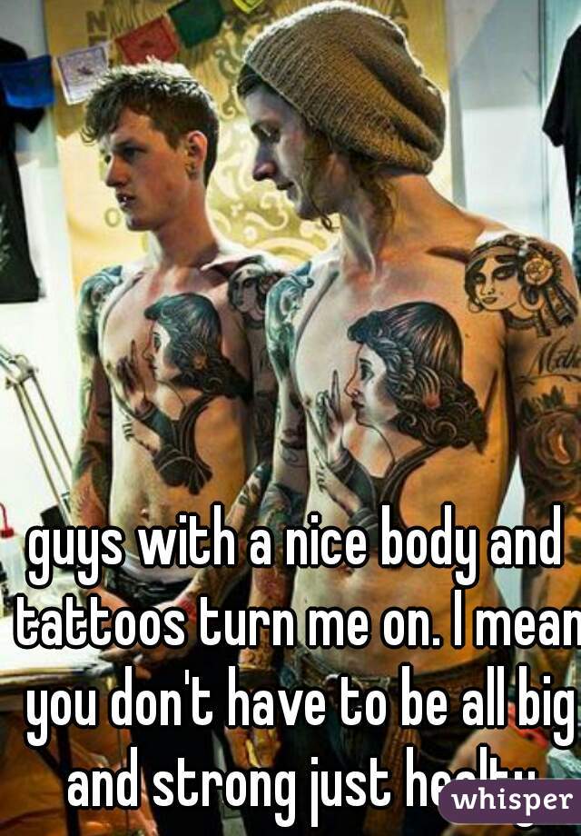 guys with a nice body and tattoos turn me on. I mean you don't have to be all big and strong just healty