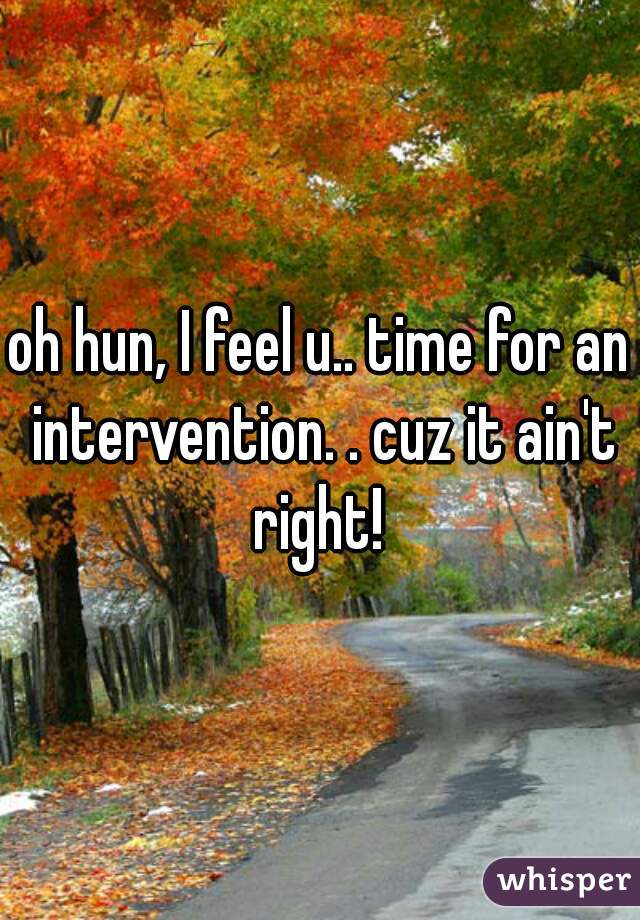 oh hun, I feel u.. time for an intervention. . cuz it ain't right! 