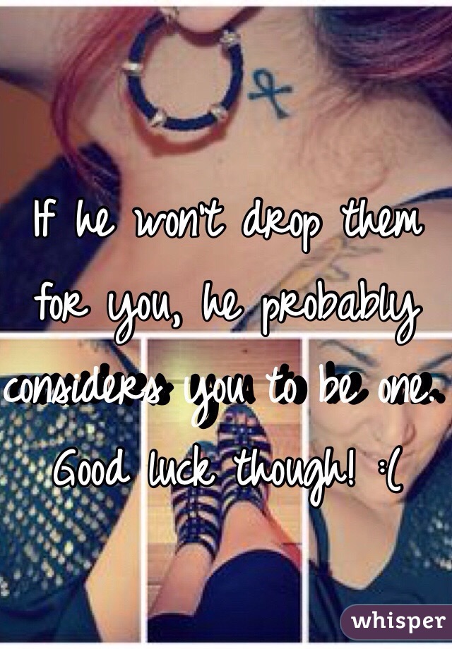 If he won't drop them for you, he probably considers you to be one. Good luck though! :(