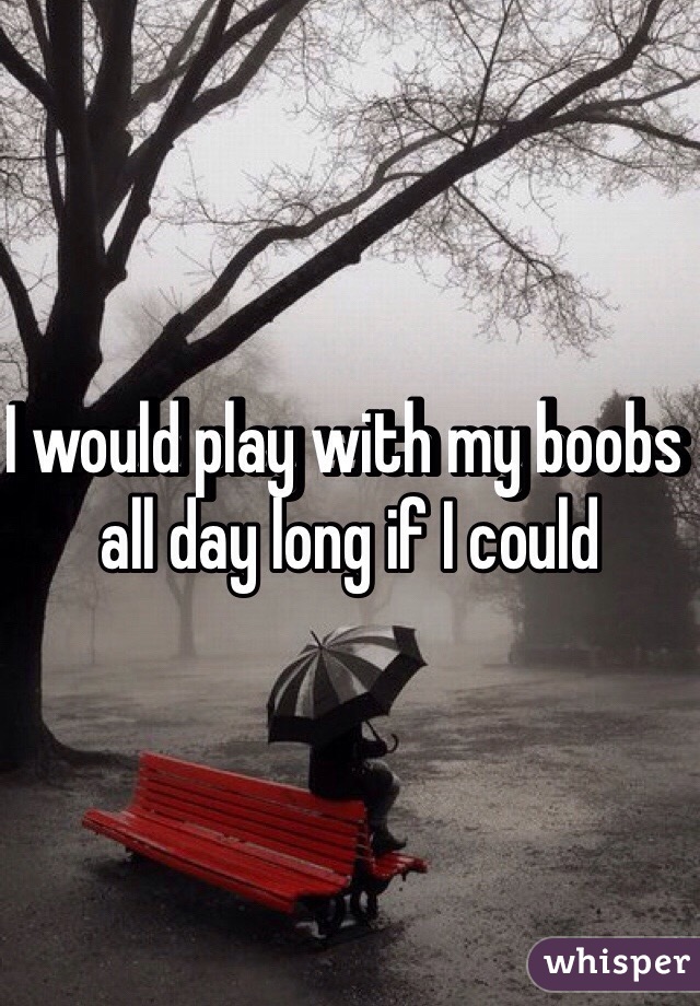 I would play with my boobs all day long if I could 