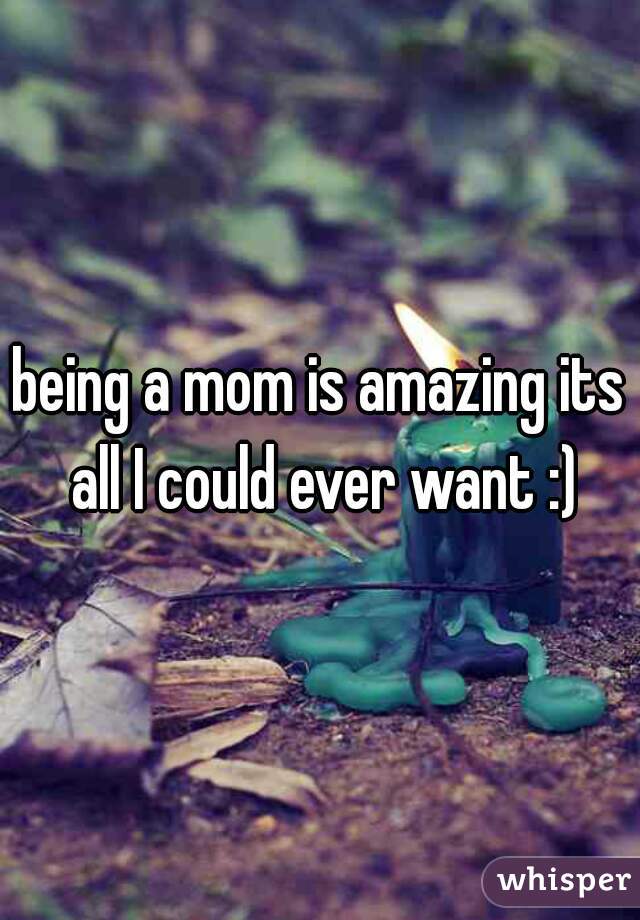 being a mom is amazing its all I could ever want :)