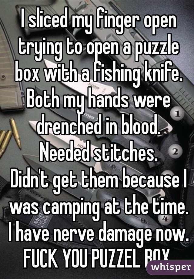 I sliced my finger open trying to open a puzzle box with a fishing knife.
Both my hands were drenched in blood.
Needed stitches.
Didn't get them because I was camping at the time.
I have nerve damage now.
FUCK YOU PUZZEL BOX.