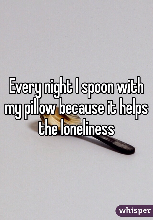 Every night I spoon with my pillow because it helps the loneliness 
