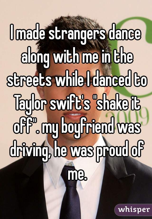 I made strangers dance along with me in the streets while I danced to Taylor swift's "shake it off". my boyfriend was driving, he was proud of me.