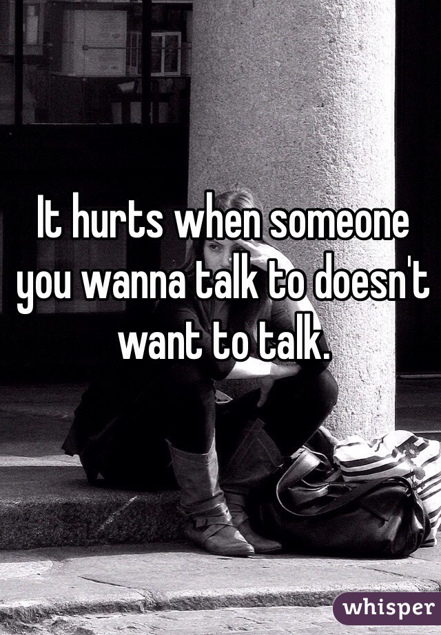 It hurts when someone you wanna talk to doesn't want to talk.