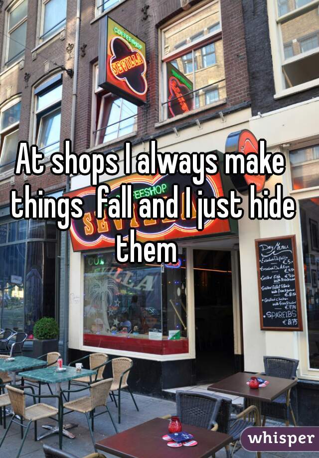 At shops I always make things  fall and I just hide them  