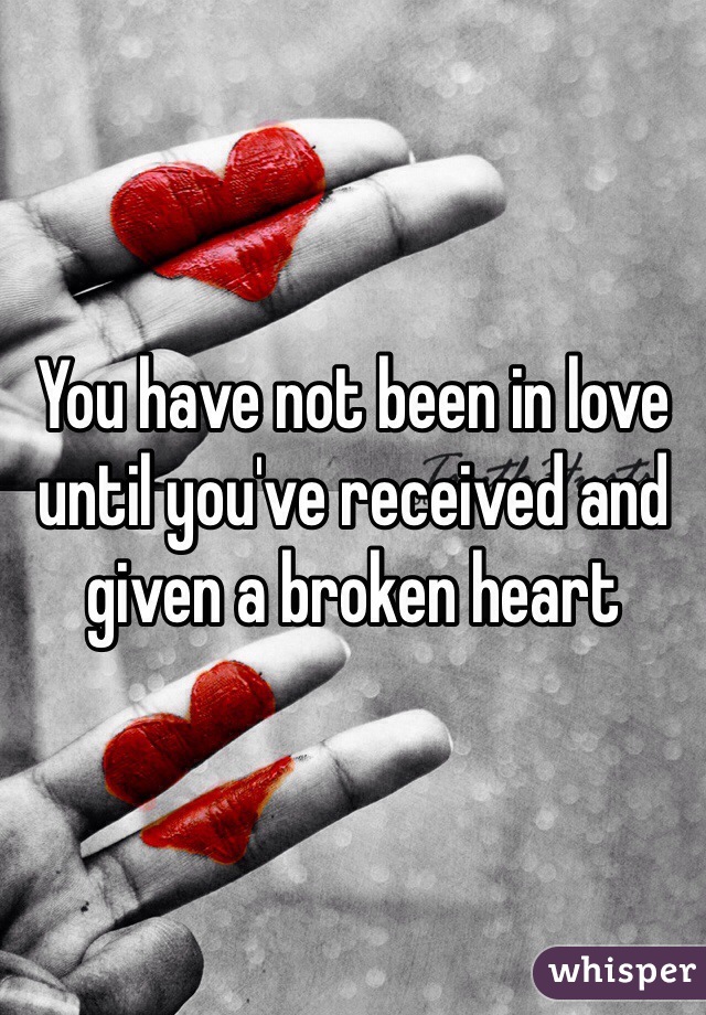 You have not been in love until you've received and given a broken heart