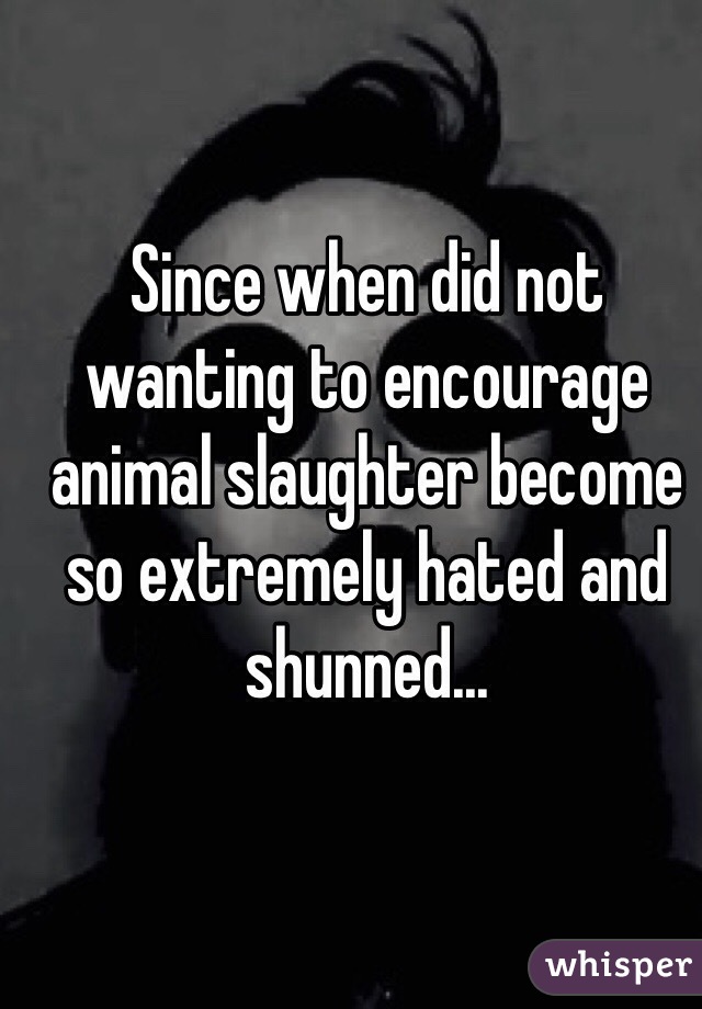 Since when did not wanting to encourage animal slaughter become so extremely hated and shunned...