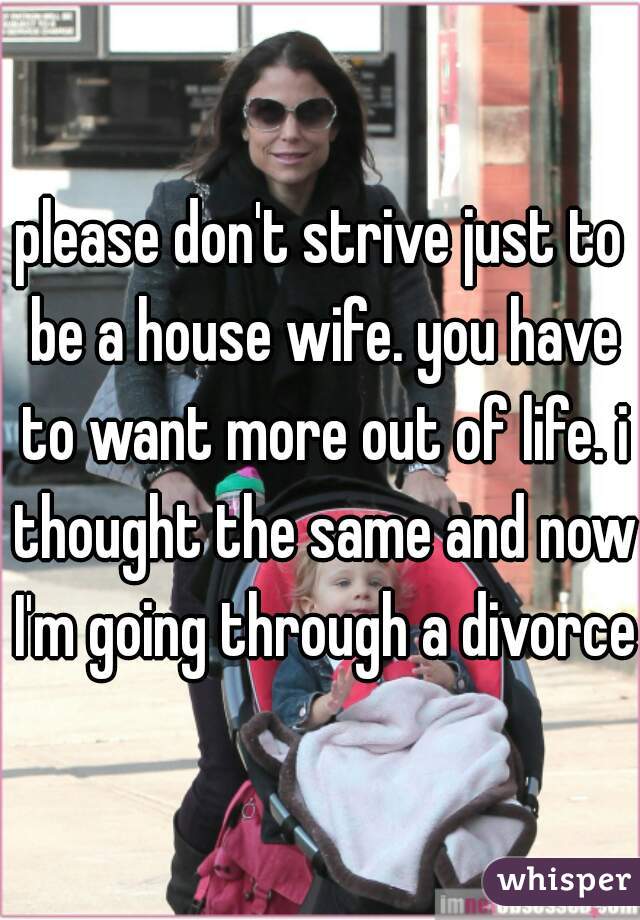 please don't strive just to be a house wife. you have to want more out of life. i thought the same and now I'm going through a divorce