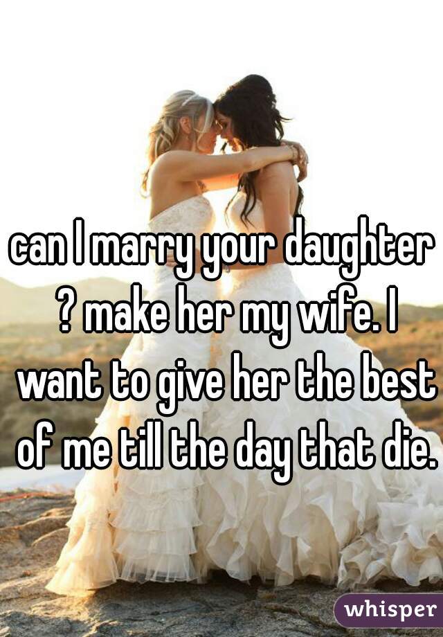 can I marry your daughter ? make her my wife. I want to give her the best of me till the day that die.