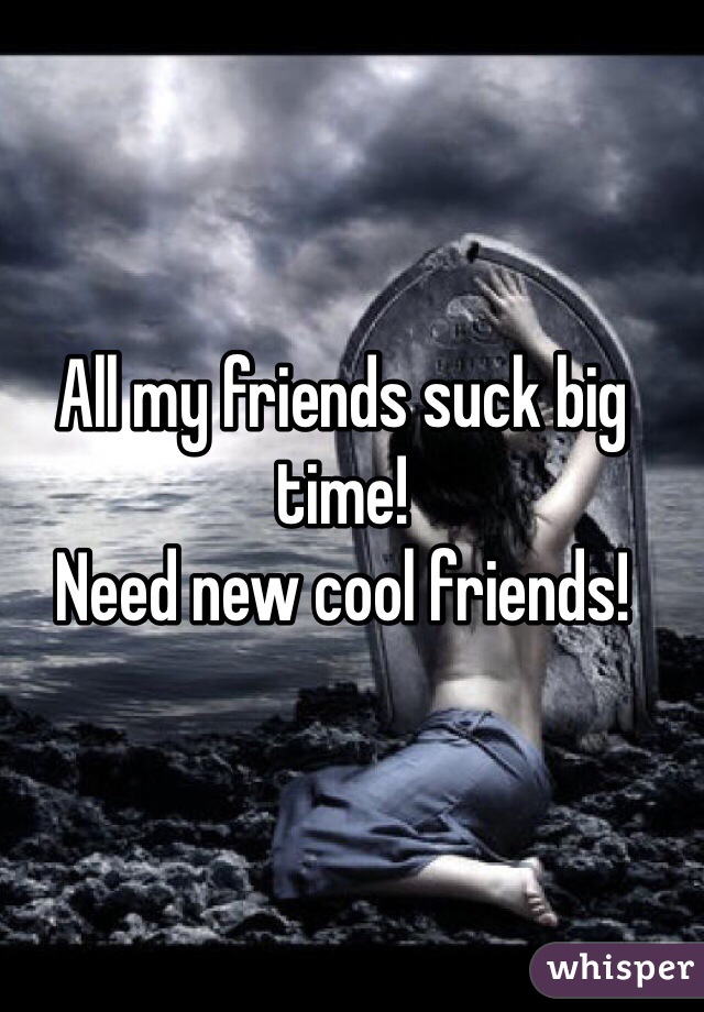 All my friends suck big time!
Need new cool friends!