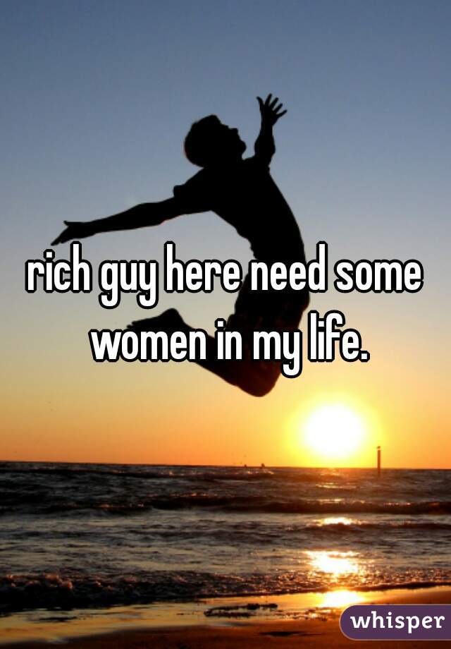 rich guy here need some women in my life.