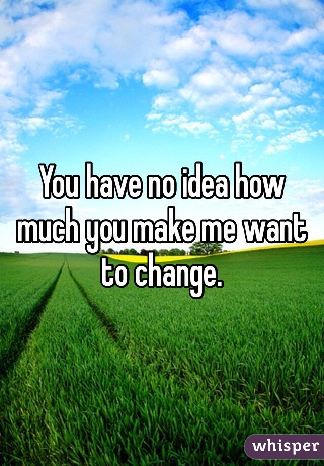 You have no idea how much you make me want to change.