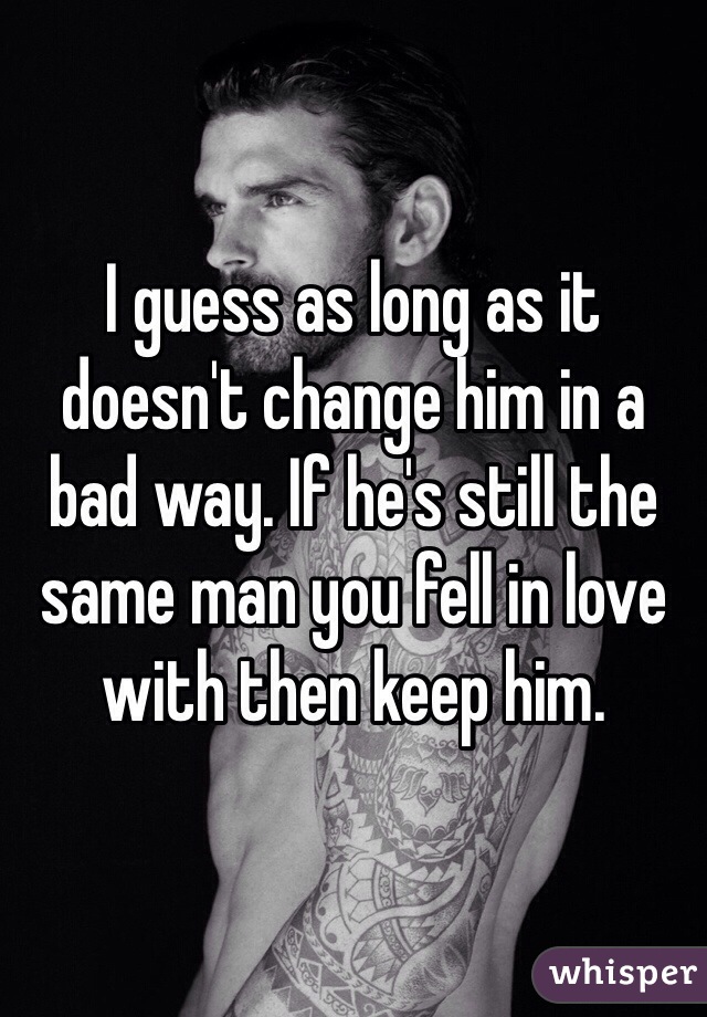 I guess as long as it doesn't change him in a bad way. If he's still the same man you fell in love with then keep him.