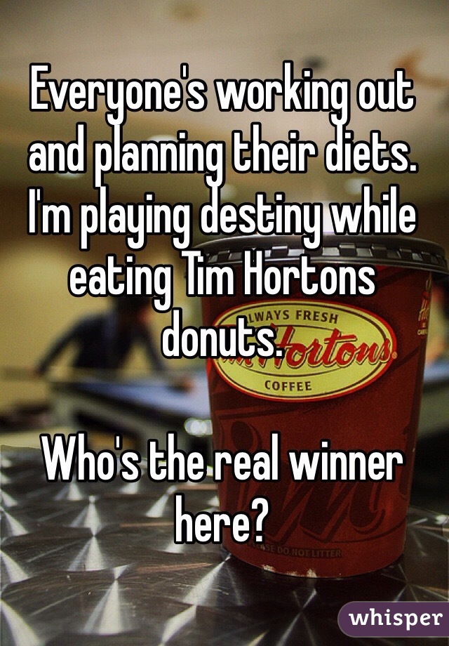 Everyone's working out and planning their diets. 
I'm playing destiny while eating Tim Hortons donuts. 

Who's the real winner here? 