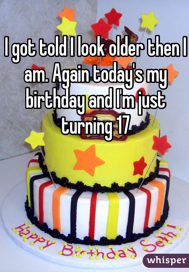 I got told I look older then I am. Again today's my birthday and I'm just turning 17