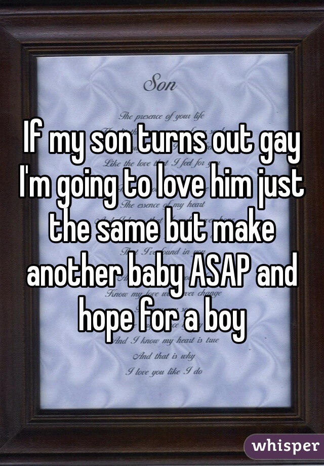 If my son turns out gay I'm going to love him just the same but make another baby ASAP and hope for a boy