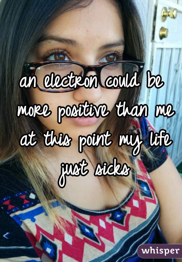 an electron could be more positive than me at this point my life just sicks