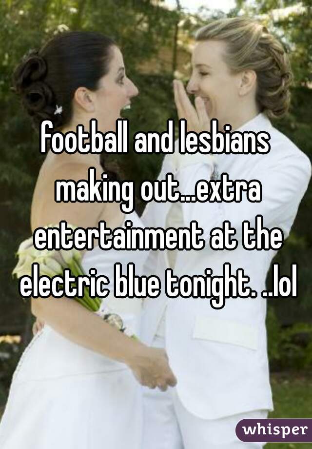 football and lesbians making out...extra entertainment at the electric blue tonight. ..lol