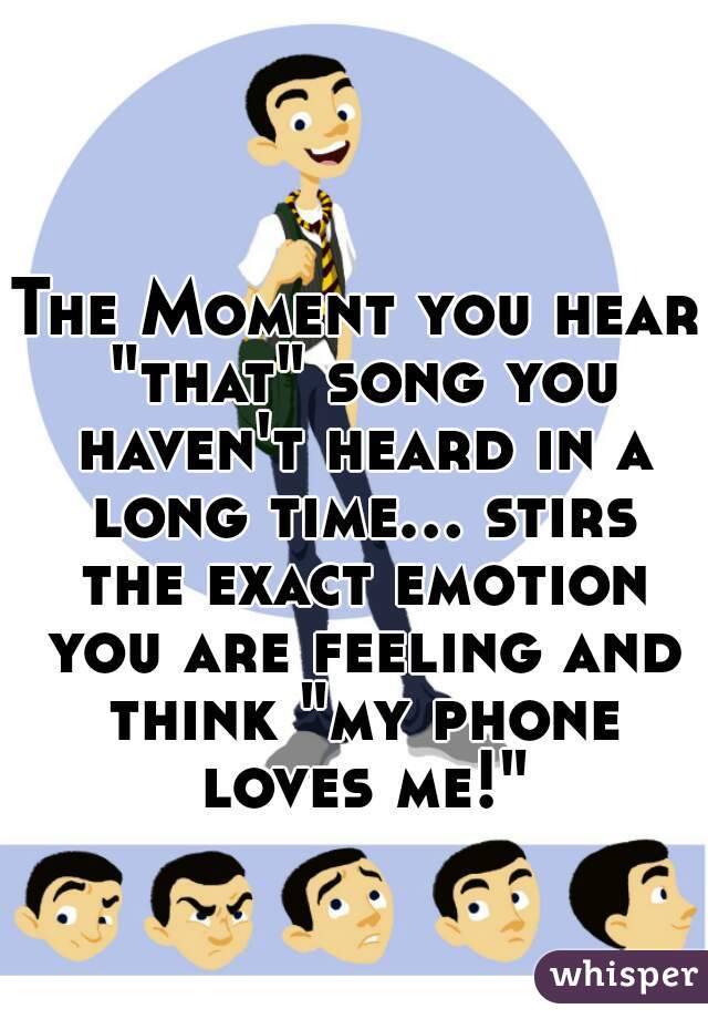 The Moment you hear "that" song you haven't heard in a long time... stirs the exact emotion you are feeling and think "my phone loves me!"