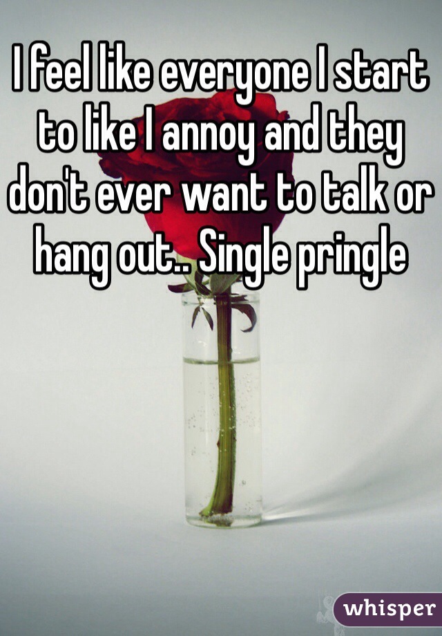 I feel like everyone I start to like I annoy and they don't ever want to talk or hang out.. Single pringle