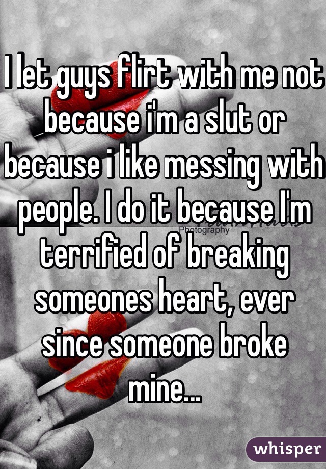 I let guys flirt with me not because i'm a slut or because i like messing with people. I do it because I'm terrified of breaking someones heart, ever since someone broke mine...