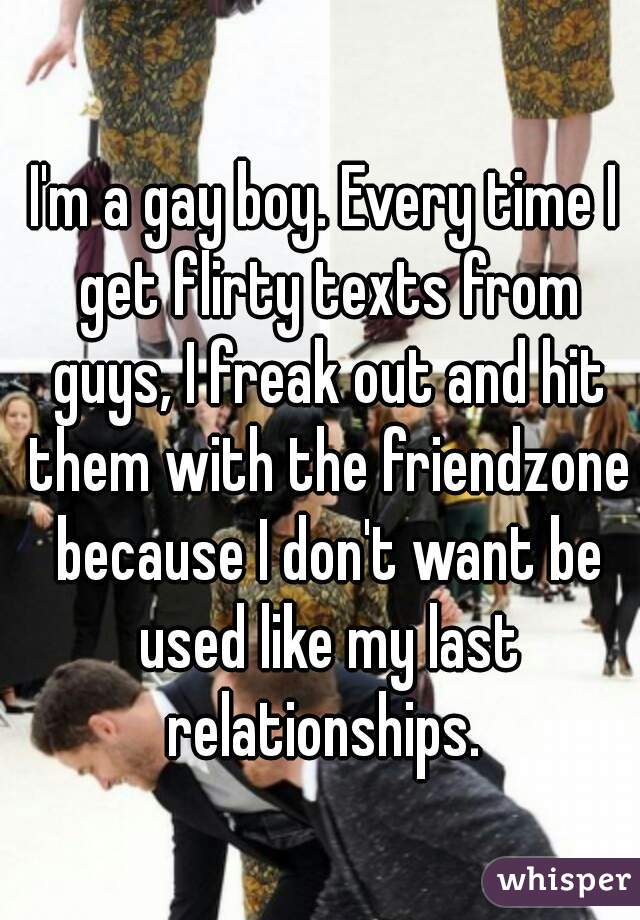 I'm a gay boy. Every time I get flirty texts from guys, I freak out and hit them with the friendzone because I don't want be used like my last relationships. 