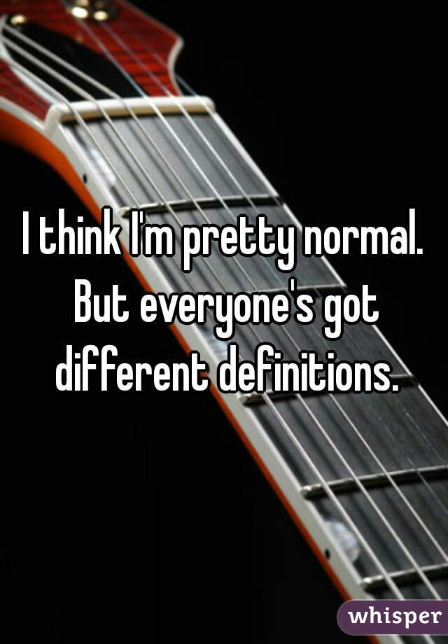 I think I'm pretty normal. But everyone's got different definitions.
