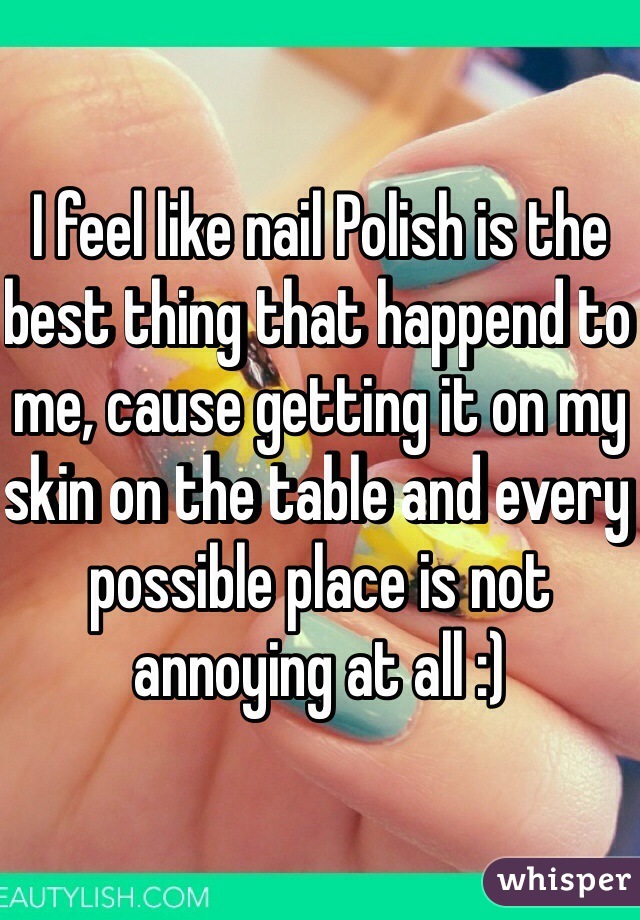I feel like nail Polish is the best thing that happend to me, cause getting it on my skin on the table and every possible place is not annoying at all :)