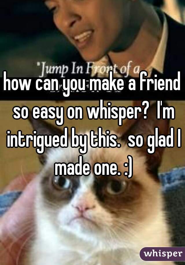 how can you make a friend so easy on whisper?  I'm intrigued by this.  so glad I made one. :)