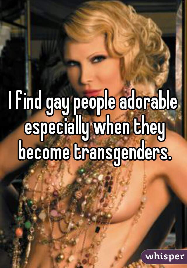 I find gay people adorable especially when they become transgenders.