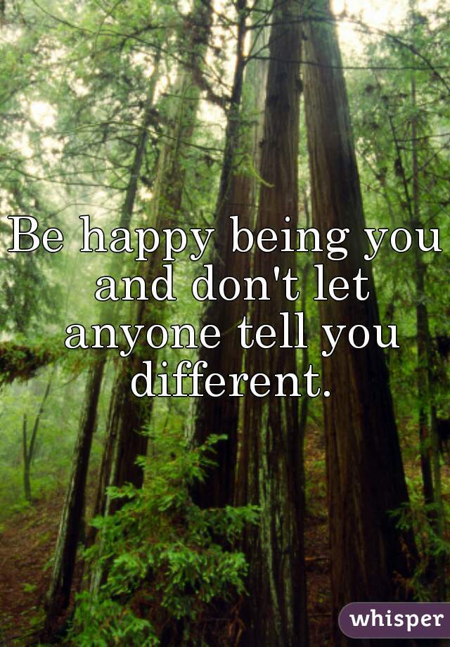Be happy being you and don't let anyone tell you different.