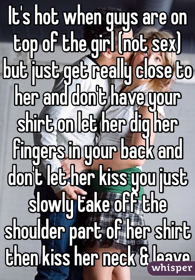 It's hot when guys are on top of the girl (not sex) but just get really close to her and don't have your shirt on let her dig her fingers in your back and don't let her kiss you just slowly take off the shoulder part of her shirt then kiss her neck & leave 
