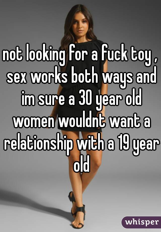 not looking for a fuck toy , sex works both ways and im sure a 30 year old women wouldnt want a relationship with a 19 year old