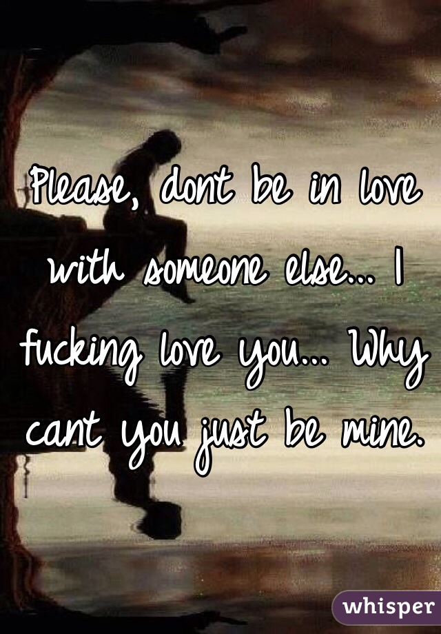 Please, dont be in love with someone else... I fucking love you... Why cant you just be mine.