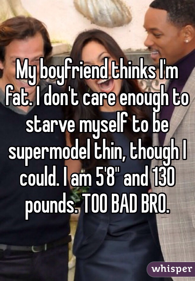 My boyfriend thinks I'm fat. I don't care enough to starve myself to be supermodel thin, though I could. I am 5'8" and 130 pounds. TOO BAD BRO. 
