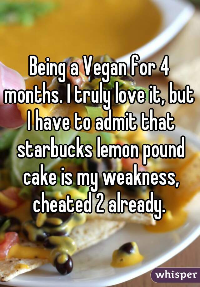 Being a Vegan for 4 months. I truly love it, but  I have to admit that starbucks lemon pound cake is my weakness, cheated 2 already. 