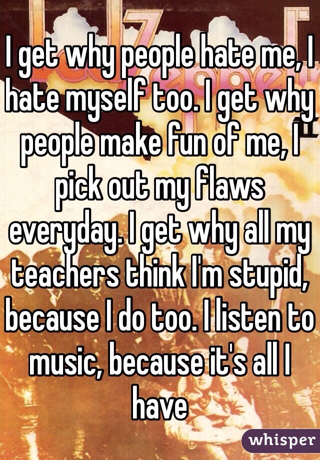 I get why people hate me, I hate myself too. I get why people make fun of me, I pick out my flaws everyday. I get why all my teachers think I'm stupid, because I do too. I listen to music, because it's all I have 