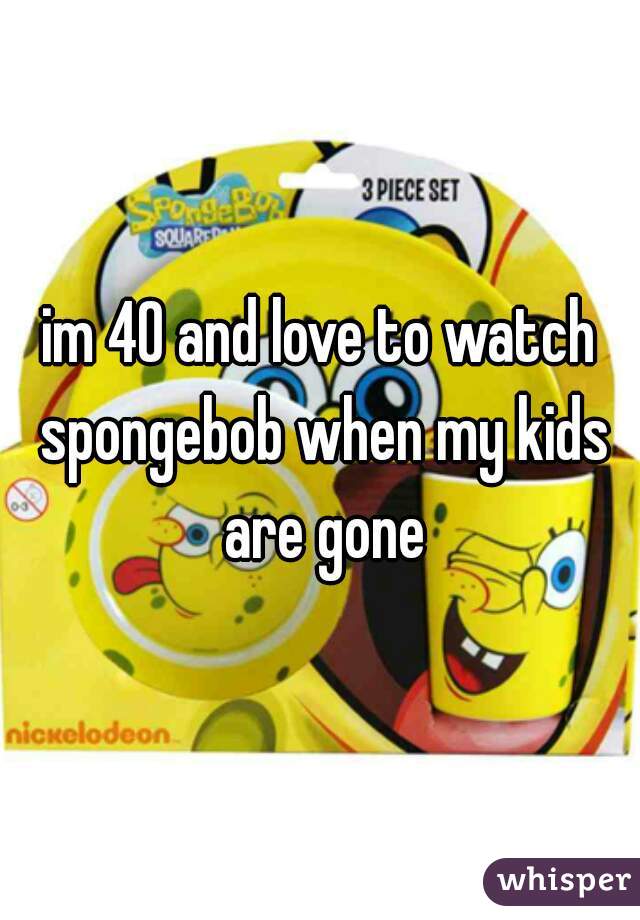 im 40 and love to watch spongebob when my kids are gone