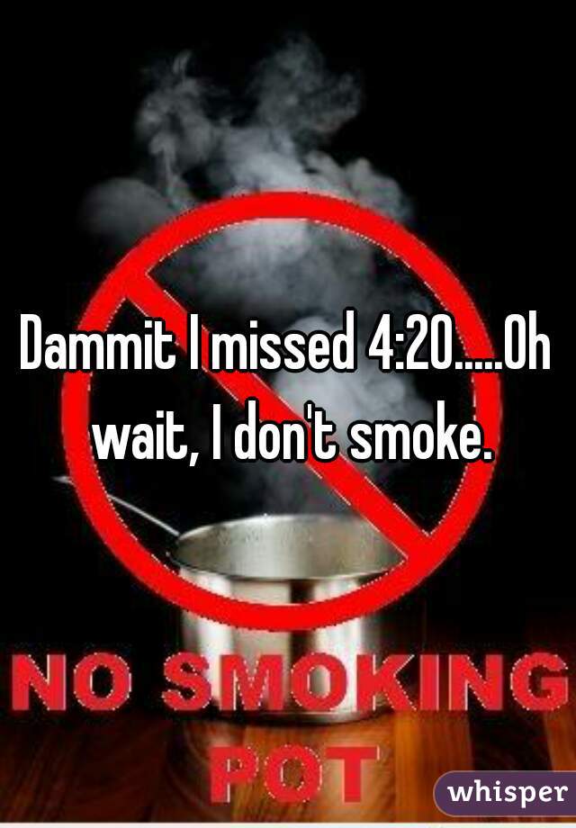 Dammit I missed 4:20.....Oh wait, I don't smoke.