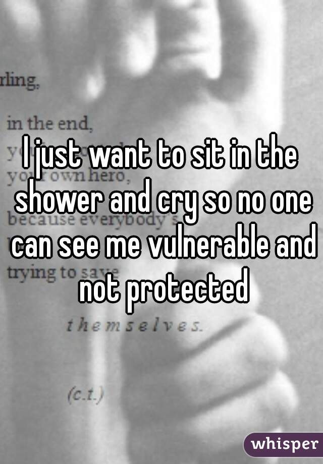 I just want to sit in the shower and cry so no one can see me vulnerable and not protected