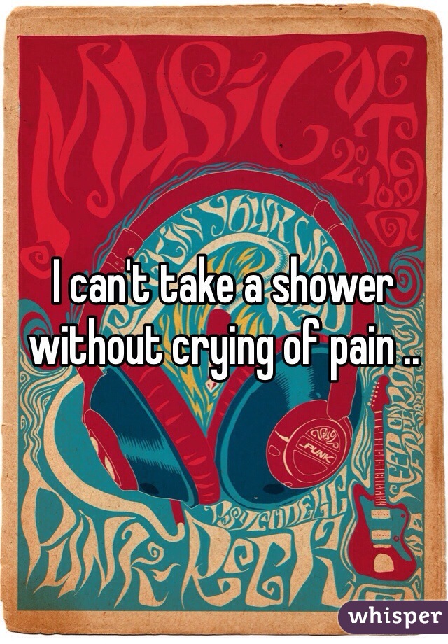 I can't take a shower without crying of pain .. 