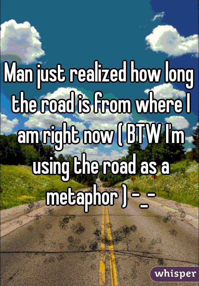 Man just realized how long the road is from where I am right now ( BTW I'm using the road as a metaphor ) -_-