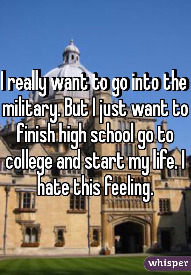 I really want to go into the military. But I just want to finish high school go to college and start my life. I hate this feeling.