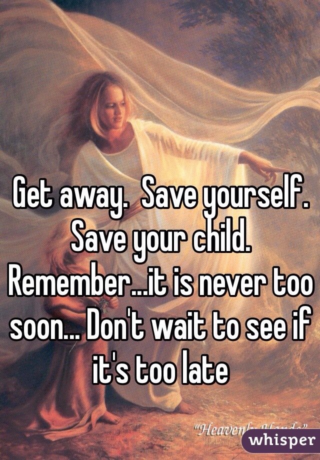 Get away.  Save yourself. Save your child.  Remember...it is never too soon... Don't wait to see if it's too late