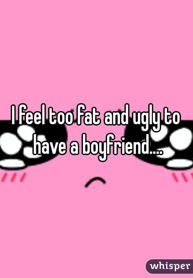 I feel too fat and ugly to have a boyfriend....