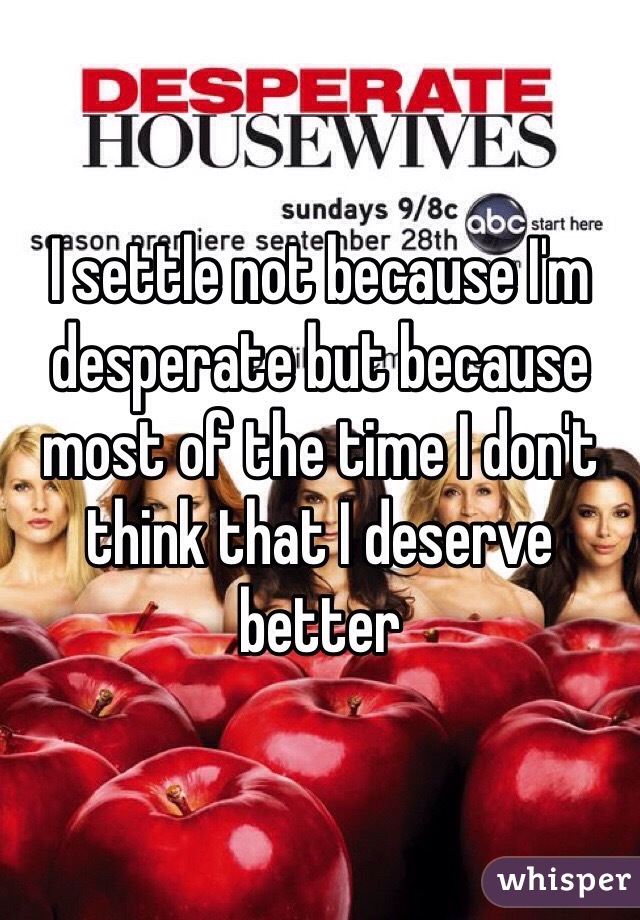 I settle not because I'm desperate but because most of the time I don't think that I deserve better 